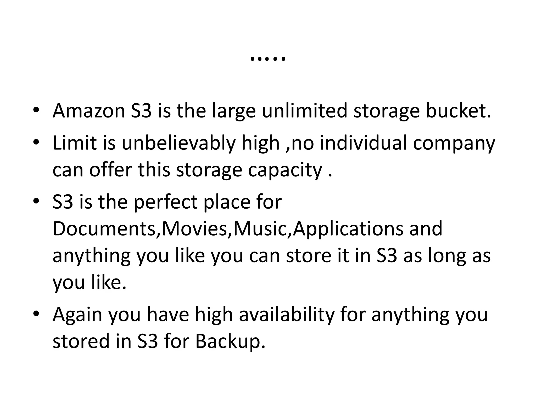 …..
• Amazon S3 is the large unlimited storage bucket.
• Limit is unbelievably high ,no individual company
can offer this storage capacity .
• S3 is the perfect place for
Documents,Movies,Music,Applications and
anything you like you can store it in S3 as long as
you like.
• Again you have high availability for anything you
stored in S3 for Backup.
 