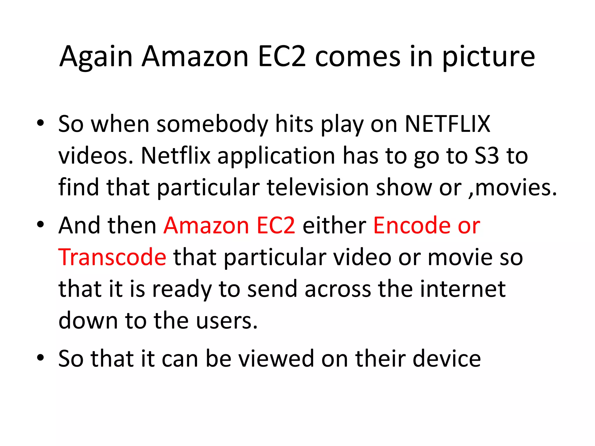 Again Amazon EC2 comes in picture
• So when somebody hits play on NETFLIX
videos. Netflix application has to go to S3 to
find that particular television show or ,movies.
• And then Amazon EC2 either Encode or
Transcode that particular video or movie so
that it is ready to send across the internet
down to the users.
• So that it can be viewed on their device
 
