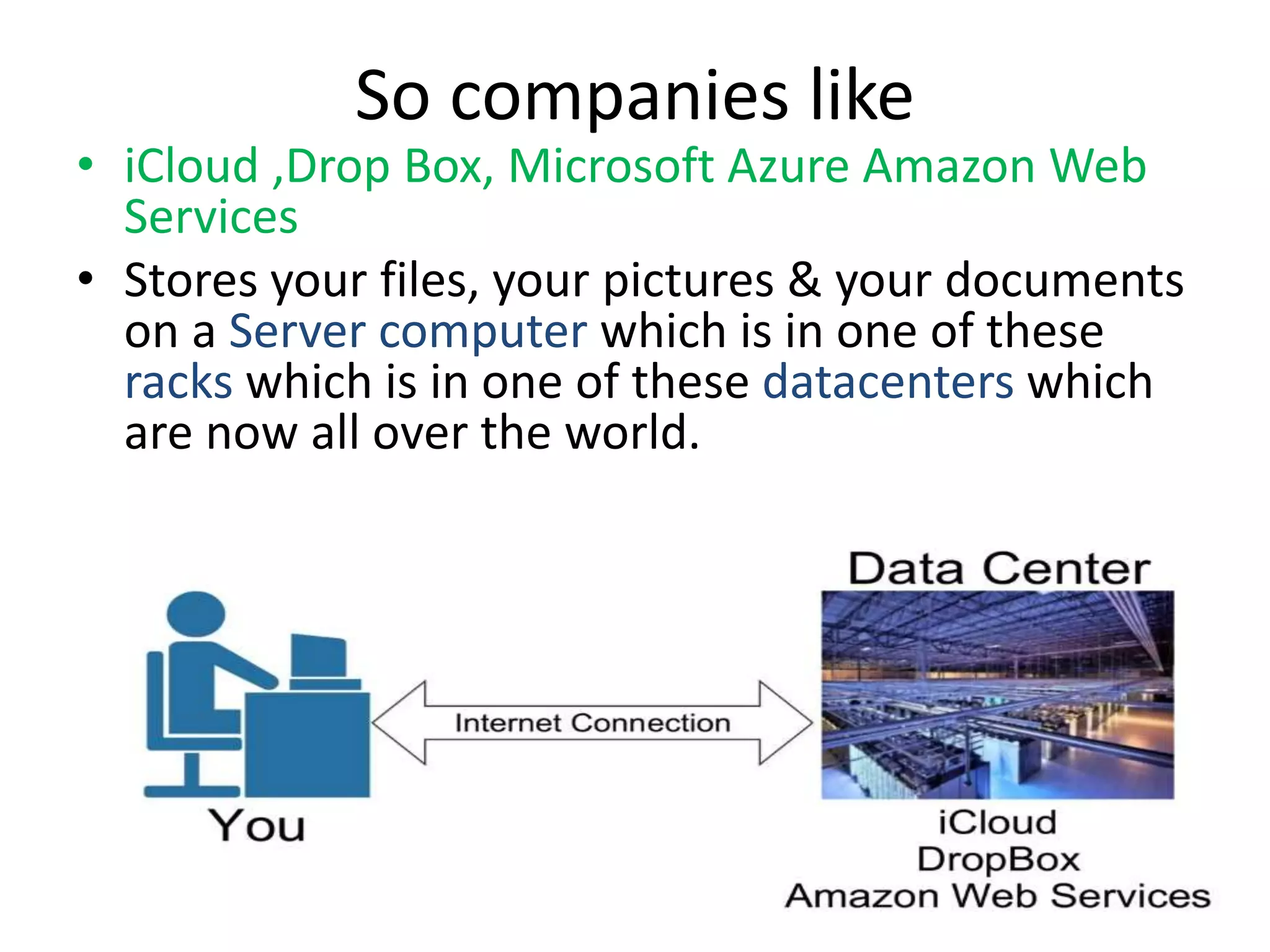 So companies like
• iCloud ,Drop Box, Microsoft Azure Amazon Web
Services
• Stores your files, your pictures & your documents
on a Server computer which is in one of these
racks which is in one of these datacenters which
are now all over the world.
 