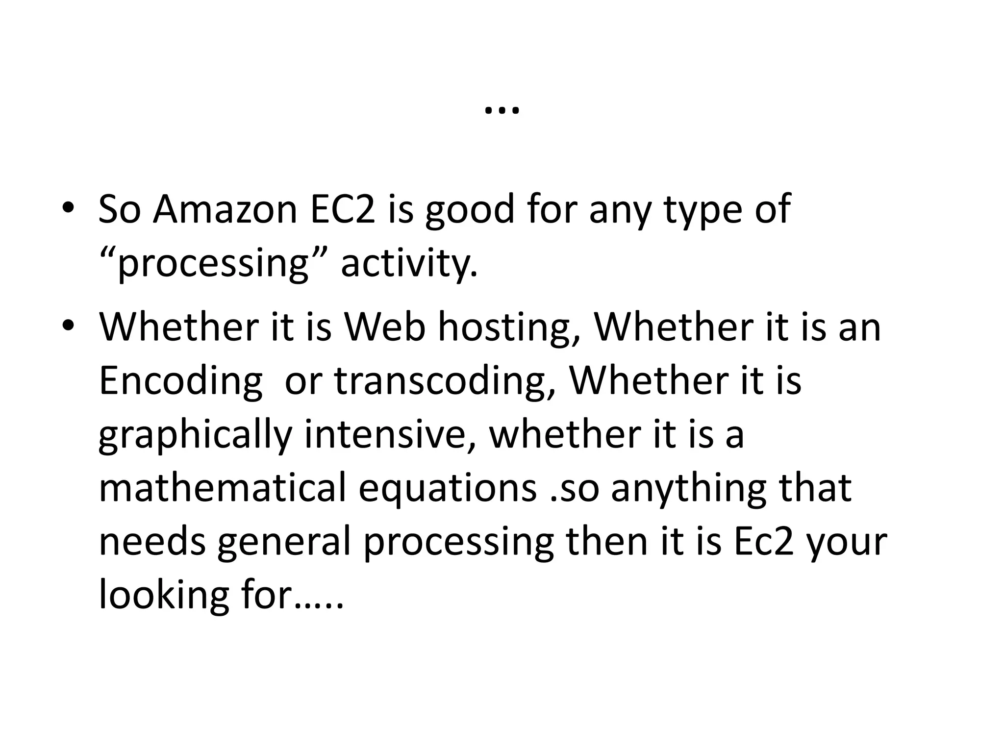 …
• So Amazon EC2 is good for any type of
“processing” activity.
• Whether it is Web hosting, Whether it is an
Encoding or transcoding, Whether it is
graphically intensive, whether it is a
mathematical equations .so anything that
needs general processing then it is Ec2 your
looking for…..
 