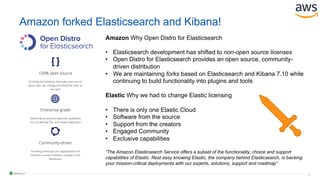 16
Amazon forked Elasticsearch and Kibana!
Amazon Why Open Distro for Elasticsearch
• Elasticsearch development has shifted to non-open source licenses
• Open Distro for Elasticsearch provides an open source, community-
driven distribution
• We are maintaining forks based on Elasticsearch and Kibana 7.10 while
continuing to build functionality into plugins and tools
Elastic Why we had to change Elastic licensing
• There is only one Elastic Cloud
• Software from the source
• Support from the creators
• Engaged Community
• Exclusive capabilities
“The Amazon Elasticsearch Service offers a subset of the functionality, choice and support
capabilities of Elastic. Rest easy knowing Elastic, the company behind Elasticsearch, is backing
your mission-critical deployments with our experts, solutions, support and roadmap”
 