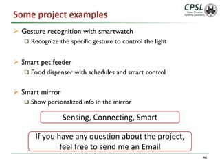 Some project examples
Ø Gesture recognition with smartwatch
q Recognize the specific gesture to control the light
Ø Smart pet feeder
q Food dispenser with schedules and smart control
Ø Smart mirror
q Show personalized info in the mirror
46
Sensing, Connecting, Smart
If you have any question about the project,
feel free to send me an Email
 