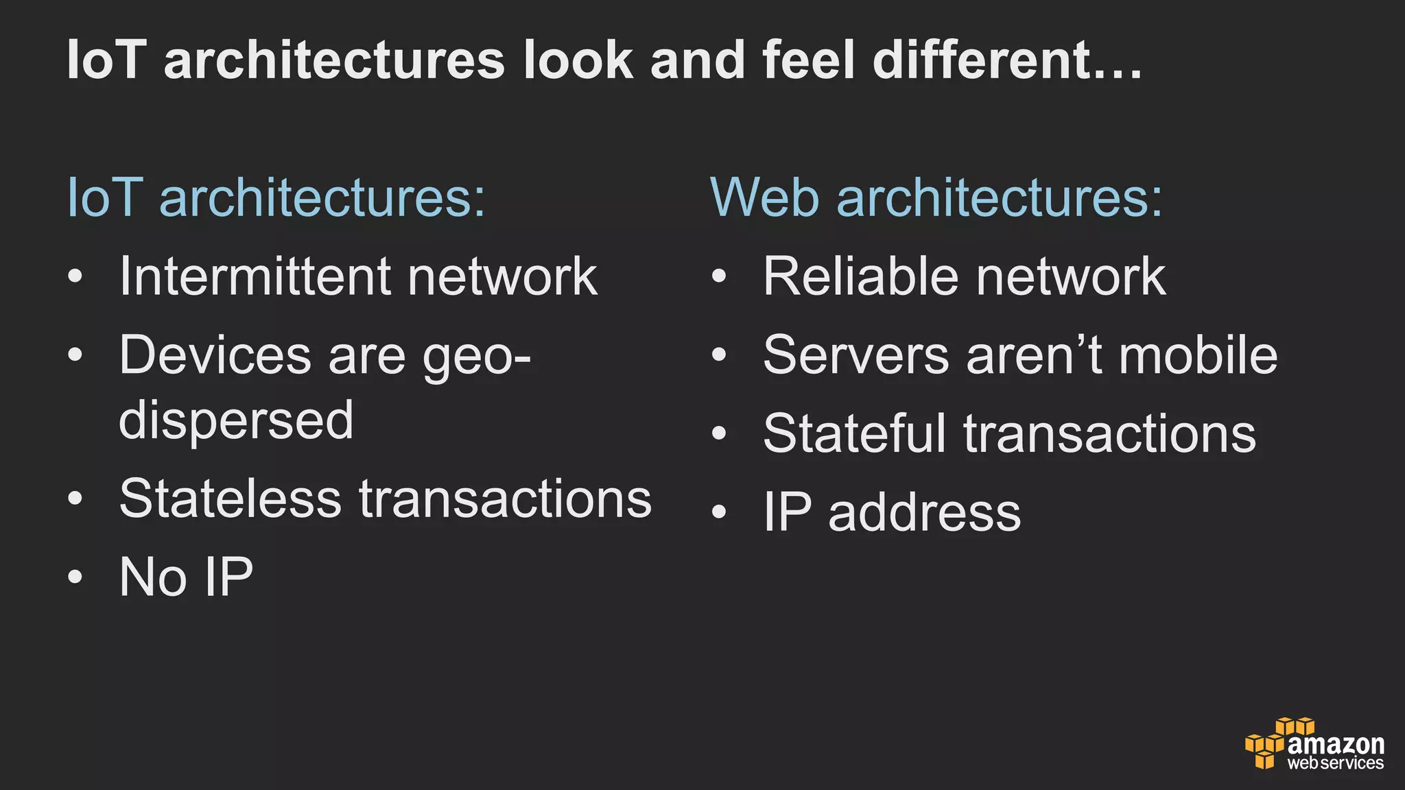 IoT architectures  look  and  feel  different…
IoT architectures:
• Intermittent  network
• Devices  are  geo-­
dispersed
• Stateless  transactions
• No  IP
Web  architectures:
• Reliable  network
• Servers  aren’t  mobile
• Stateful transactions
• IP  address
 