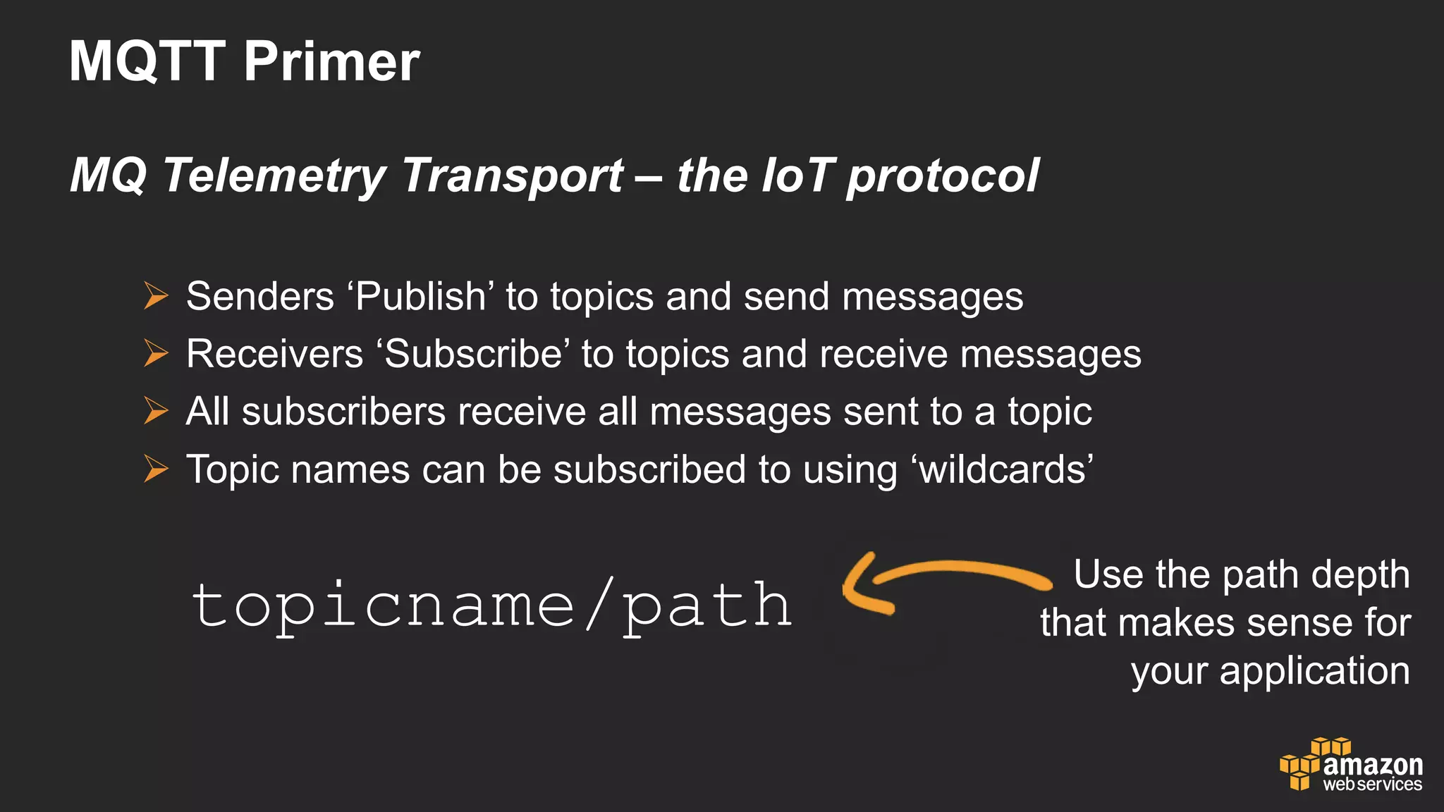 MQTT  Primer
MQ  Telemetry  Transport  – the  IoT protocol
Ø Senders  ‘Publish’  to  topics  and  send  messages
Ø Receivers  ‘Subscribe’  to  topics  and  receive  messages
Ø All  subscribers  receive  all  messages  sent  to  a  topic
Ø Topic  names  can  be  subscribed  to  using  ‘wildcards’
topicname/path
Use  the  path  depth  
that  makes  sense  for  
your  application
 