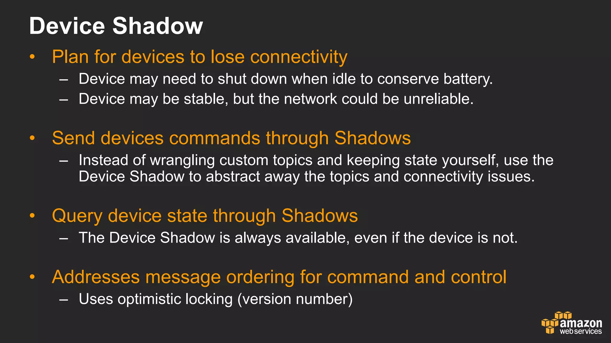 Device  Shadow
• Plan  for  devices  to  lose  connectivity
– Device  may  need  to  shut  down  when  idle  to  conserve  battery.  
– Device  may  be  stable,  but  the  network  could  be  unreliable.
• Send  devices  commands  through  Shadows
– Instead  of  wrangling  custom  topics  and  keeping  state  yourself,  use  the  
Device  Shadow  to  abstract  away  the  topics  and  connectivity  issues.
• Query  device  state  through  Shadows
– The  Device  Shadow  is  always  available,  even  if  the  device  is  not.
• Addresses  message  ordering  for  command  and  control
– Uses  optimistic  locking  (version  number)  
 
