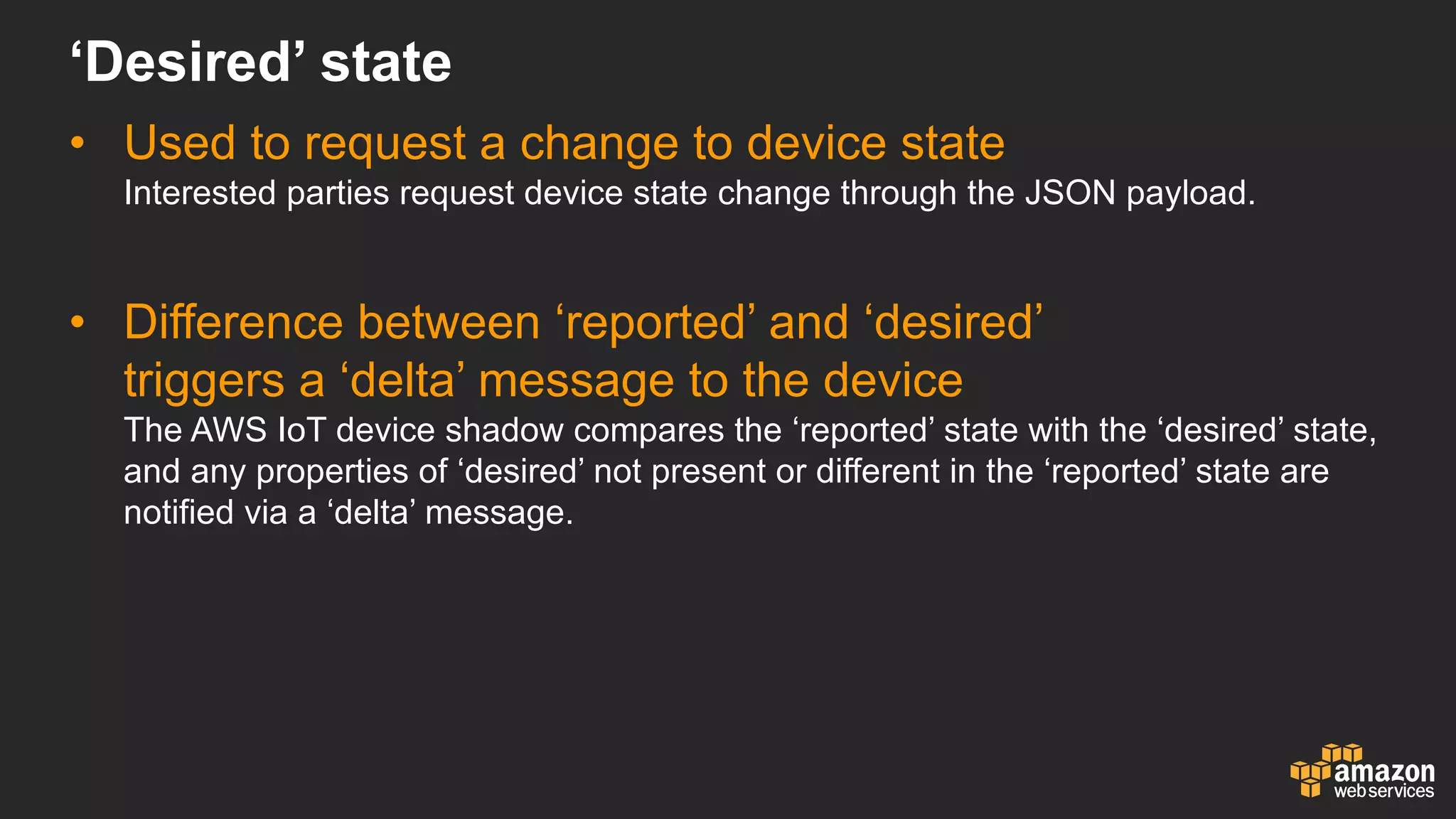 • Used  to  request  a  change  to  device  state
Interested  parties  request  device  state  change  through  the  JSON  payload.
• Difference  between  ‘reported’  and  ‘desired’  
triggers  a  ‘delta’  message  to  the  device
The  AWS  IoT device  shadow  compares  the  ‘reported’  state  with  the  ‘desired’  state,  
and  any  properties  of  ‘desired’  not  present  or  different  in  the  ‘reported’  state  are  
notified  via  a  ‘delta’  message.
‘Desired’  state
 