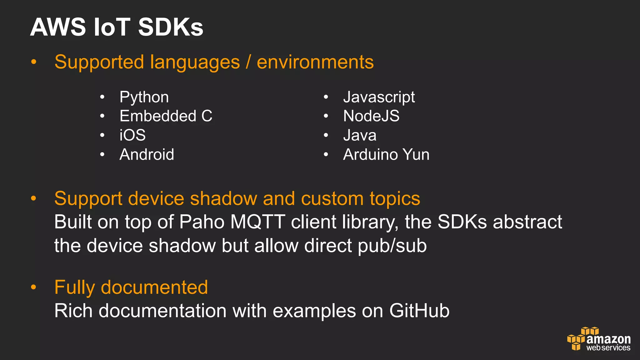 AWS  IoT SDKs
• Supported  languages  /  environments
• Python
• Embedded  C
• iOS
• Android
• Javascript
• NodeJS
• Java
• Arduino  Yun
• Support  device  shadow  and  custom  topics
Built  on  top  of  Paho MQTT  client  library,  the  SDKs  abstract  
the  device  shadow  but  allow  direct  pub/sub
• Fully  documented
Rich  documentation  with  examples  on  GitHub
 