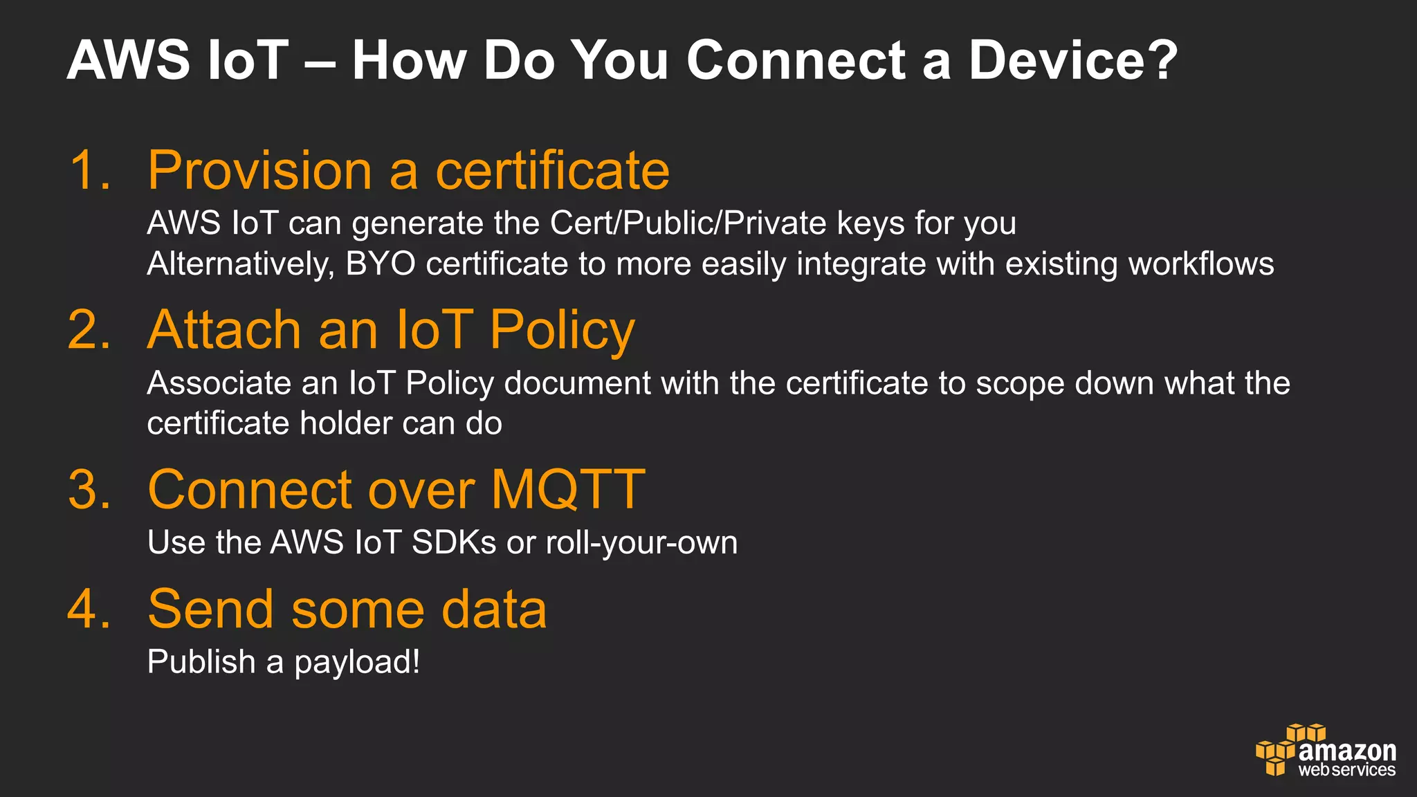 AWS  IoT – How  Do  You  Connect  a  Device?
1. Provision  a  certificate
AWS  IoT can  generate  the  Cert/Public/Private  keys  for  you
Alternatively,  BYO  certificate  to  more  easily  integrate  with  existing  workflows
2. Attach  an  IoT Policy
Associate  an  IoT Policy  document  with  the  certificate  to  scope  down  what  the  
certificate  holder  can  do
3. Connect  over  MQTT
Use  the  AWS  IoT SDKs  or  roll-­your-­own
4. Send  some  data
Publish  a  payload!
 