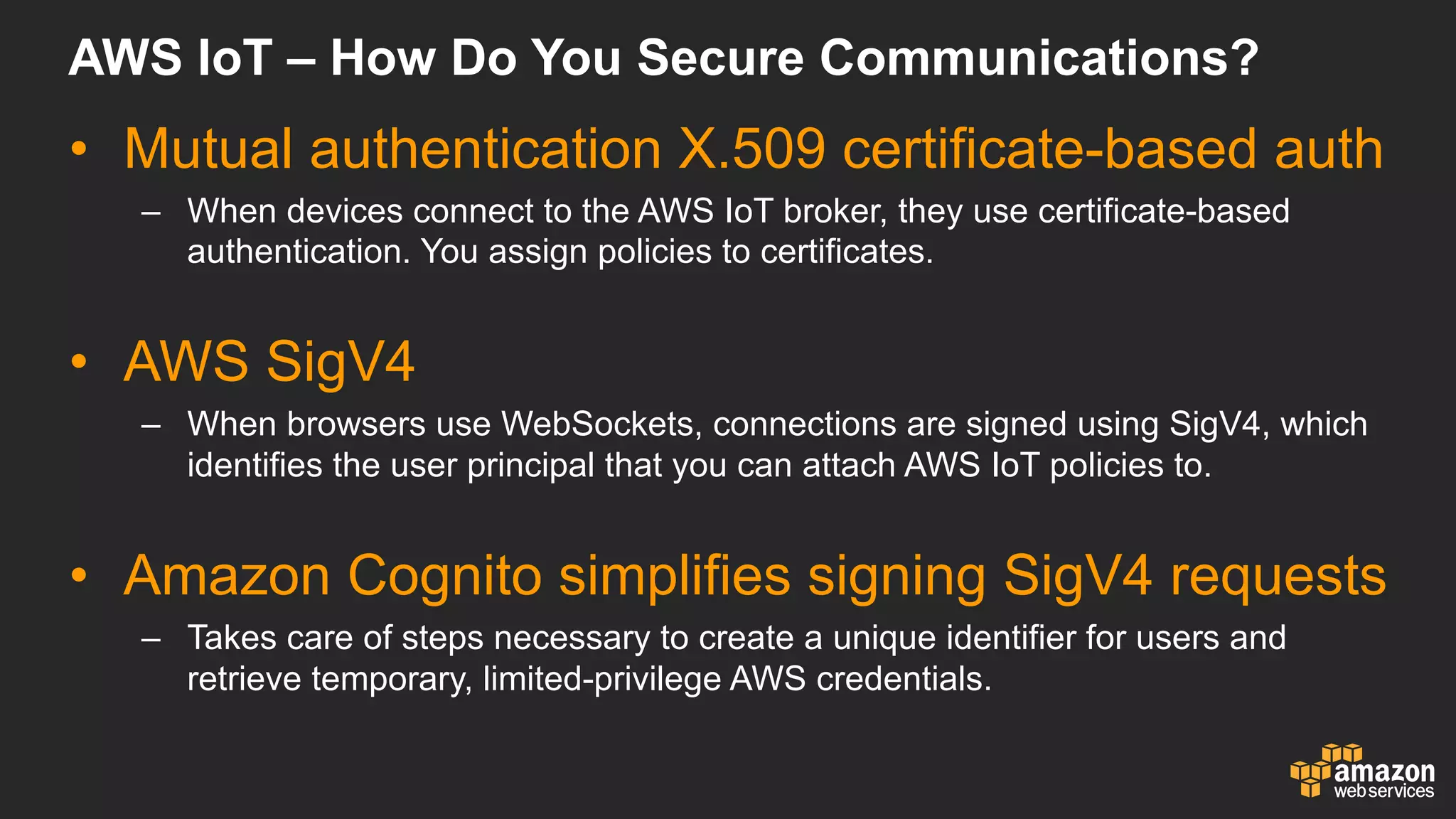 AWS  IoT – How  Do  You  Secure  Communications?
• Mutual  authentication  X.509  certificate-­based  auth
– When  devices  connect  to  the  AWS  IoT broker,  they  use  certificate-­based  
authentication.  You  assign  policies  to  certificates.
• AWS  SigV4
– When  browsers  use  WebSockets,  connections  are  signed  using  SigV4,  which  
identifies  the  user  principal  that  you  can  attach  AWS  IoT policies  to.
• Amazon  Cognito simplifies  signing  SigV4  requests
– Takes  care  of  steps  necessary  to  create  a  unique  identifier  for  users  and  
retrieve  temporary,  limited-­privilege  AWS  credentials.
 