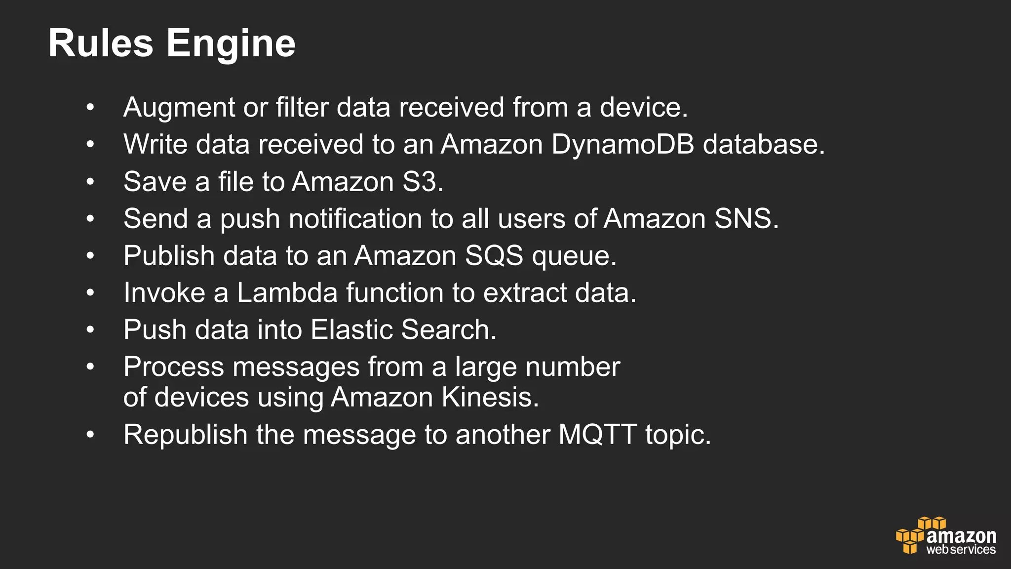 Rules  Engine
• Augment  or  filter  data  received  from  a  device.
• Write  data  received  to  an  Amazon  DynamoDB database.
• Save  a  file  to  Amazon  S3.
• Send  a  push  notification  to  all  users  of  Amazon  SNS.
• Publish  data  to  an  Amazon  SQS  queue.
• Invoke  a  Lambda  function  to  extract  data.
• Push  data  into  Elastic  Search.
• Process  messages  from  a  large  number
of  devices  using  Amazon  Kinesis.
• Republish  the  message  to  another  MQTT  topic.
 