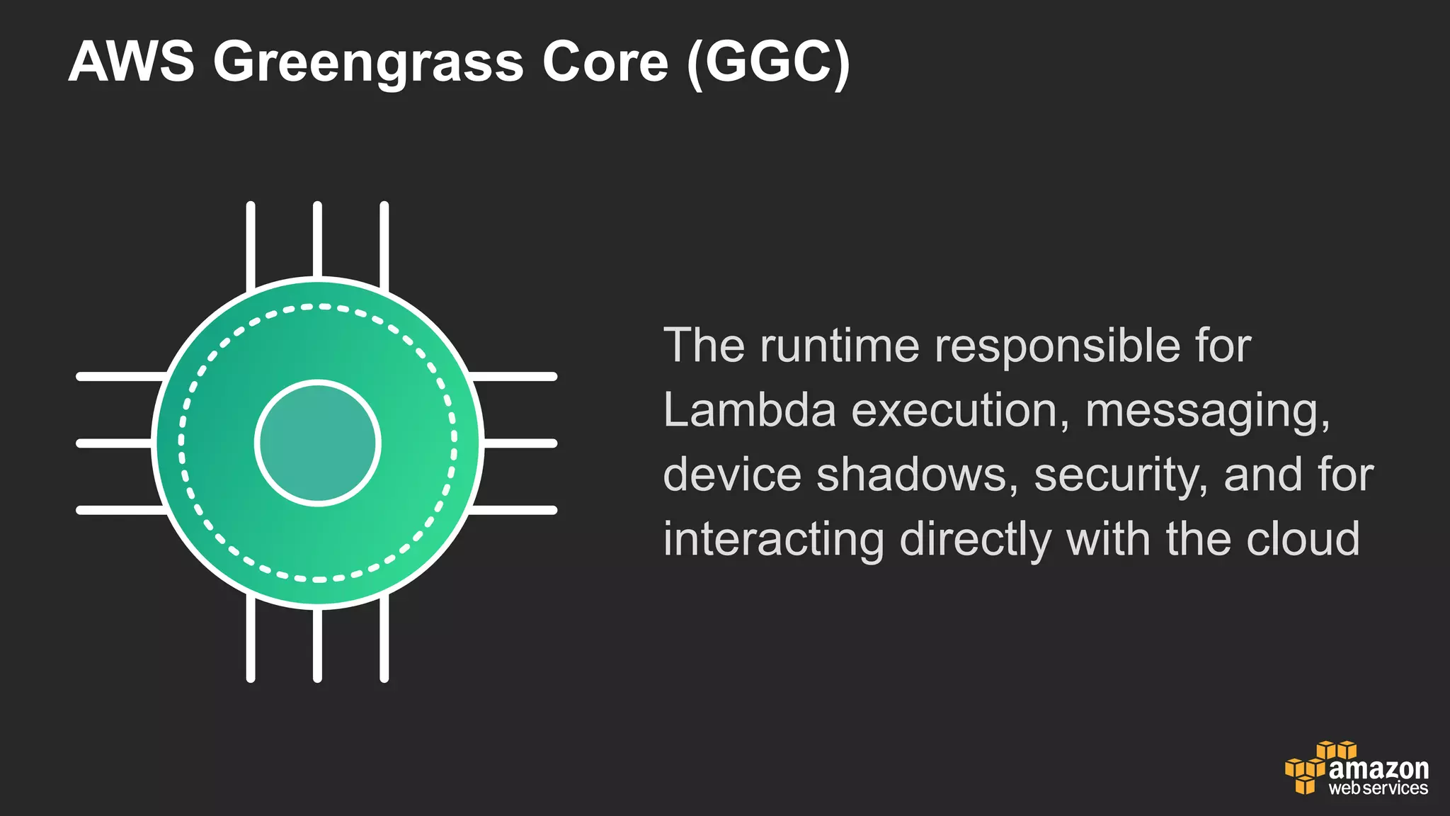 AWS  Greengrass  Core  (GGC)
The  runtime  responsible  for  
Lambda  execution,  messaging,  
device  shadows,  security,  and  for  
interacting  directly  with  the  cloud
 