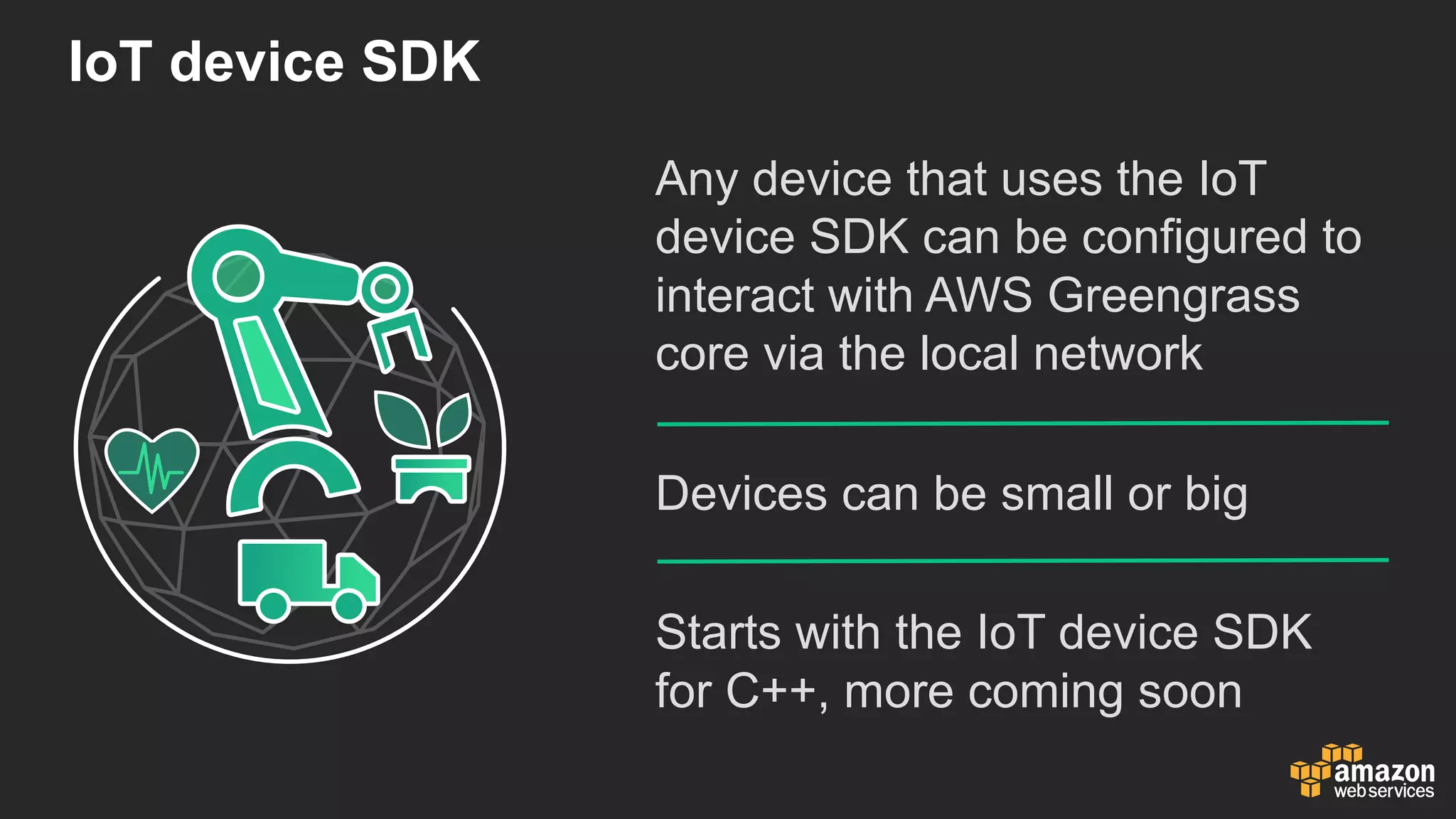 IoT device  SDK
Any  device  that  uses  the  IoT
device  SDK  can  be  configured  to  
interact  with  AWS  Greengrass  
core  via  the  local  network
Devices  can  be  small  or  big
Starts  with  the  IoT device  SDK  
for  C++,  more  coming  soon
 