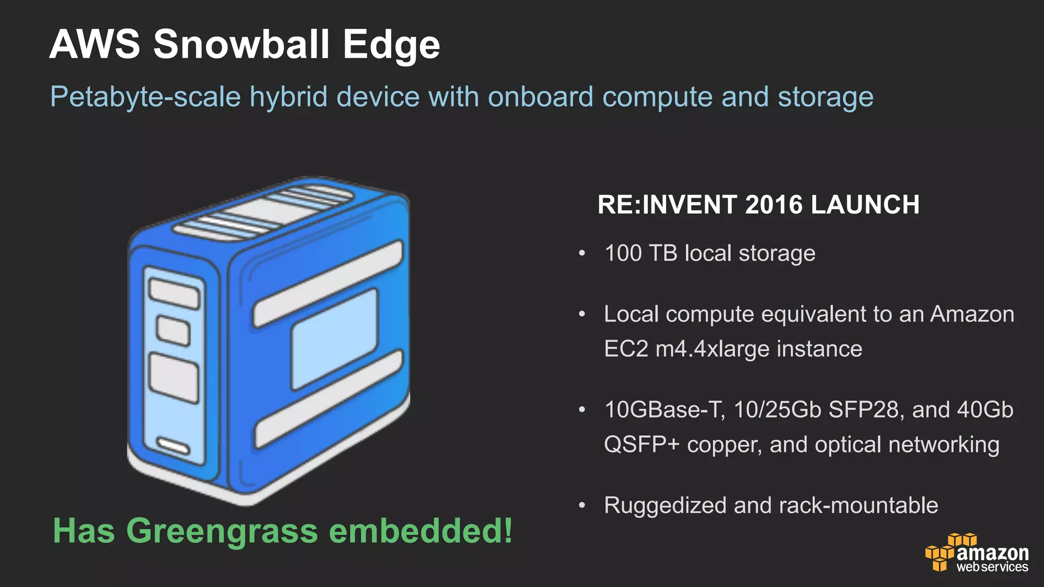 AWS  Snowball  Edge
Petabyte-­scale  hybrid  device  with  onboard  compute  and  storage
• 100  TB  local  storage
• Local  compute  equivalent  to  an  Amazon  
EC2  m4.4xlarge  instance
• 10GBase-­T,  10/25Gb  SFP28,  and  40Gb  
QSFP+  copper,  and  optical  networking
• Ruggedized  and  rack-­mountable
RE:INVENT  2016  LAUNCH
Has  Greengrass  embedded!
 