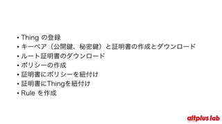 • Thing の登録
• キーペア（公開鍵、秘密鍵）と証明書の作成とダウンロード
• ルート証明書のダウンロード
• ポリシーの作成
• 証明書にポリシーを紐付け
• 証明書にThingを紐付け
• Rule を作成
 