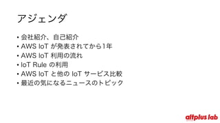 アジェンダ
• 会社紹介、⾃⼰紹介
• AWS IoT が発表されてから1年
• AWS IoT 利⽤の流れ
• IoT Rule の利⽤
• AWS IoT と他の IoT サービス⽐較
• 最近の気になるニュースのトピック
 