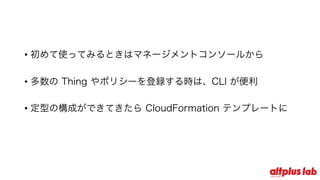 • 初めて使ってみるときはマネージメントコンソールから
• 多数の Thing やポリシーを登録する時は、CLI が便利
• 定型の構成ができてきたら CloudFormation テンプレートに
 