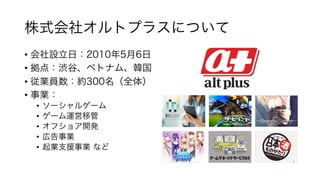 株式会社オルトプラスについて
• 会社設⽴⽇：2010年5⽉6⽇
• 拠点：渋⾕、ベトナム、韓国
• 従業員数：約300名（全体）
• 事業：
• ソーシャルゲーム
• ゲーム運営移管
• オフショア開発
• 広告事業
• 起業⽀援事業 など
 