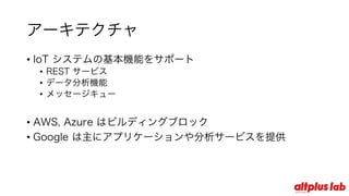アーキテクチャ
• IoT システムの基本機能をサポート
• REST サービス
• データ分析機能
• メッセージキュー
• AWS, Azure はビルディングブロック
• Google は主にアプリケーションや分析サービスを提供
 