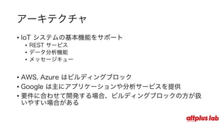 アーキテクチャ
• IoT システムの基本機能をサポート
• REST サービス
• データ分析機能
• メッセージキュー
• AWS, Azure はビルディングブロック
• Google は主にアプリケーションや分析サービスを提供
• 要件に合わせて開発する場合、ビルディングブロックの⽅が扱
いやすい場合がある
 