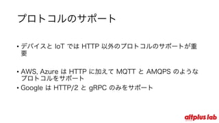 プロトコルのサポート
• デバイスと IoT では HTTP 以外のプロトコルのサポートが重要
• AWS, Azure は HTTP に加えて MQTT と AMQPS のようなプロ
トコルをサポート
• Google は HTTP/2 と gRPC のみをサポート
 