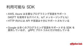 利⽤可能な SDK
• AWS, Azure は主要なプログラミング⾔語をサポート
（MQTT を使⽤するデバイス、IoT メッセージングとも）
• HTTP 向けには API や⾔語は⼗分にサポートされている
• Google は多くのプログラミング⾔語をサポートする SDK を
提供しているが、 gRPC プロトコルにだけ対応している
 