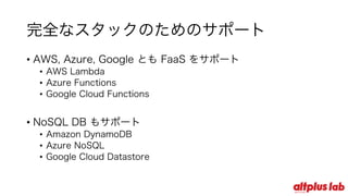 完全なスタックのためのサポート
• AWS, Azure, Google とも FaaS をサポート
• AWS Lambda
• Azure Functions
• Google Cloud Functions
• NoSQL DB もサポート
• Amazon DynamoDB
• Azure NoSQL
• Google Cloud Datastore
 