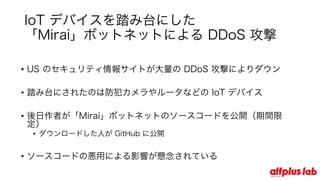 IoT デバイスを踏み台にした
「Mirai」ボットネットによる DDoS 攻撃
• US のセキュリティ情報サイトが⼤量の DDoS 攻撃によりダウン
• 踏み台にされたのは防犯カメラやルータなどの IoT デバイス
• 後⽇作者が「Mirai」ボットネットのソースコードを公開（期間限定）
• ダウンロードした⼈が GitHub に公開
• ソースコードの悪⽤による影響が懸念されている
 