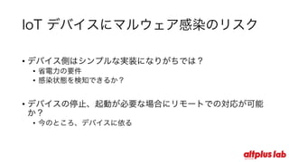 IoT デバイスにマルウェア感染のリスク
• デバイス側はシンプルな実装になりがちでは？
• 省電⼒の要件
• 感染状態を検知できるか？
• デバイスの停⽌、起動が必要な場合にリモートでの対応が可能か？
• 今のところ、デバイスに依る
 