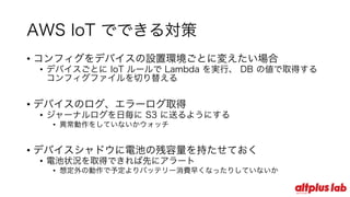 AWS IoT でできる対策
• コンフィグをデバイスの設置環境ごとに変えたい場合
• デバイスごとに IoT ルールで Lambda を実⾏、 DB の値で取得する
コンフィグファイルを切り替える
• デバイスのログ、エラーログ取得
• ジャーナルログを⽇毎に S3 に送るようにする
• 異常動作をしていないかウォッチ
• デバイスシャドウに電池の残容量を持たせておく
• 電池状況を取得できれば先にアラート
• 想定外の動作で予定よりバッテリー消費早くなったりしていないか
 