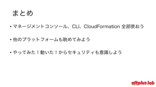 まとめ
• マネージメントコンソール、CLI、CloudFormation 全部使おう
• 他のプラットフォームも眺めてみよう
• やってみた！動いた！からセキュリティも意識しよう
 