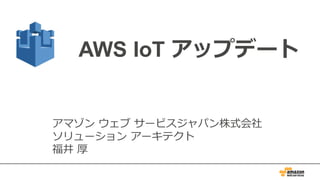 AWS IoT アップデート
アマゾン ウェブ サービスジャパン株式会社
ソリューション アーキテクト
福井 厚
 