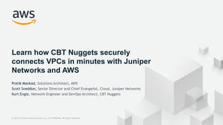 © 2018, Amazon Web Services, Inc. or its Affiliates. All rights reserved.
Learn how CBT Nuggets securely
connects VPCs in minutes with Juniper
Networks and AWS
Pratik Mankad, Solutions Architect, AWS
Scott Sneddon, Senior Director and Chief Evangelist, Cloud, Juniper Networks
Kurt Engle, Network Engineer and DevOps Architect, CBT Nuggets
 
