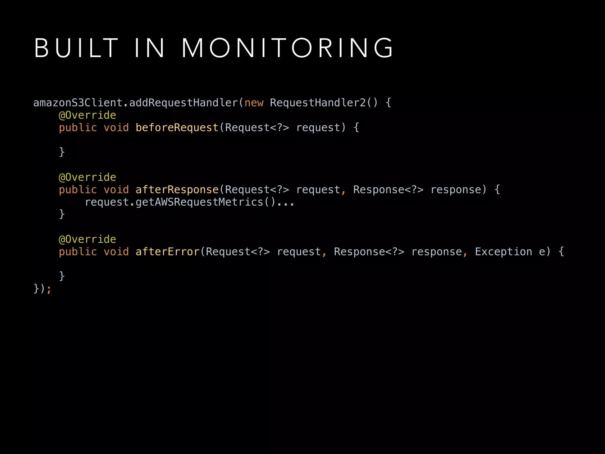 B U I LT I N M O N I T O R I N G
amazonS3Client.addRequestHandler(new RequestHandler2() { 
@Override 
public void beforeRequest(Request<?> request) { 
 
} 
 
@Override 
public void afterResponse(Request<?> request, Response<?> response) { 
request.getAWSRequestMetrics()... 
} 
 
@Override 
public void afterError(Request<?> request, Response<?> response, Exception e) { 
 
} 
});
 
