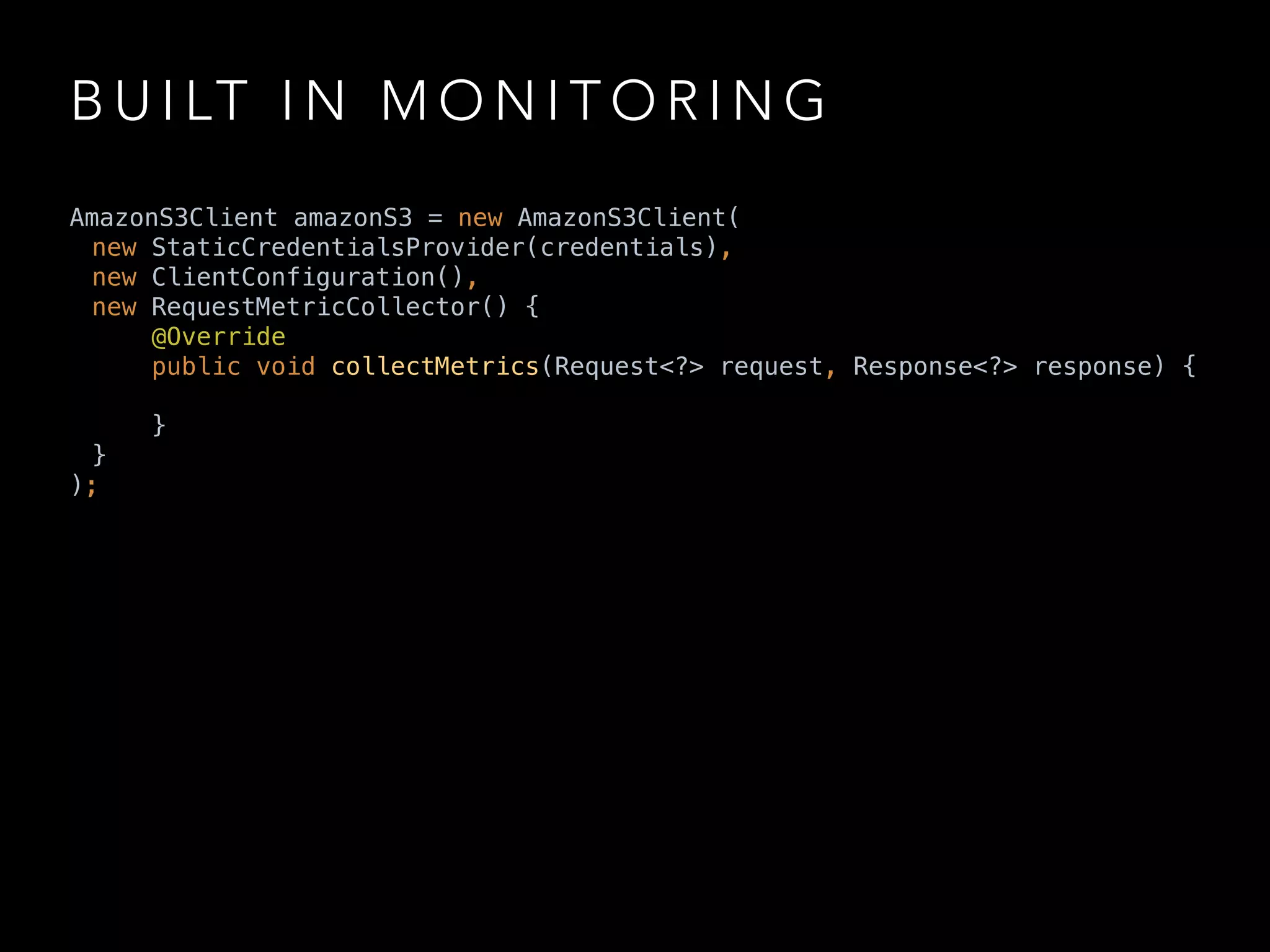 B U I LT I N M O N I T O R I N G
AmazonS3Client amazonS3 = new AmazonS3Client(
new StaticCredentialsProvider(credentials),
new ClientConfiguration(),
new RequestMetricCollector() { 
@Override 
public void collectMetrics(Request<?> request, Response<?> response) {
 
} 
}
);
 