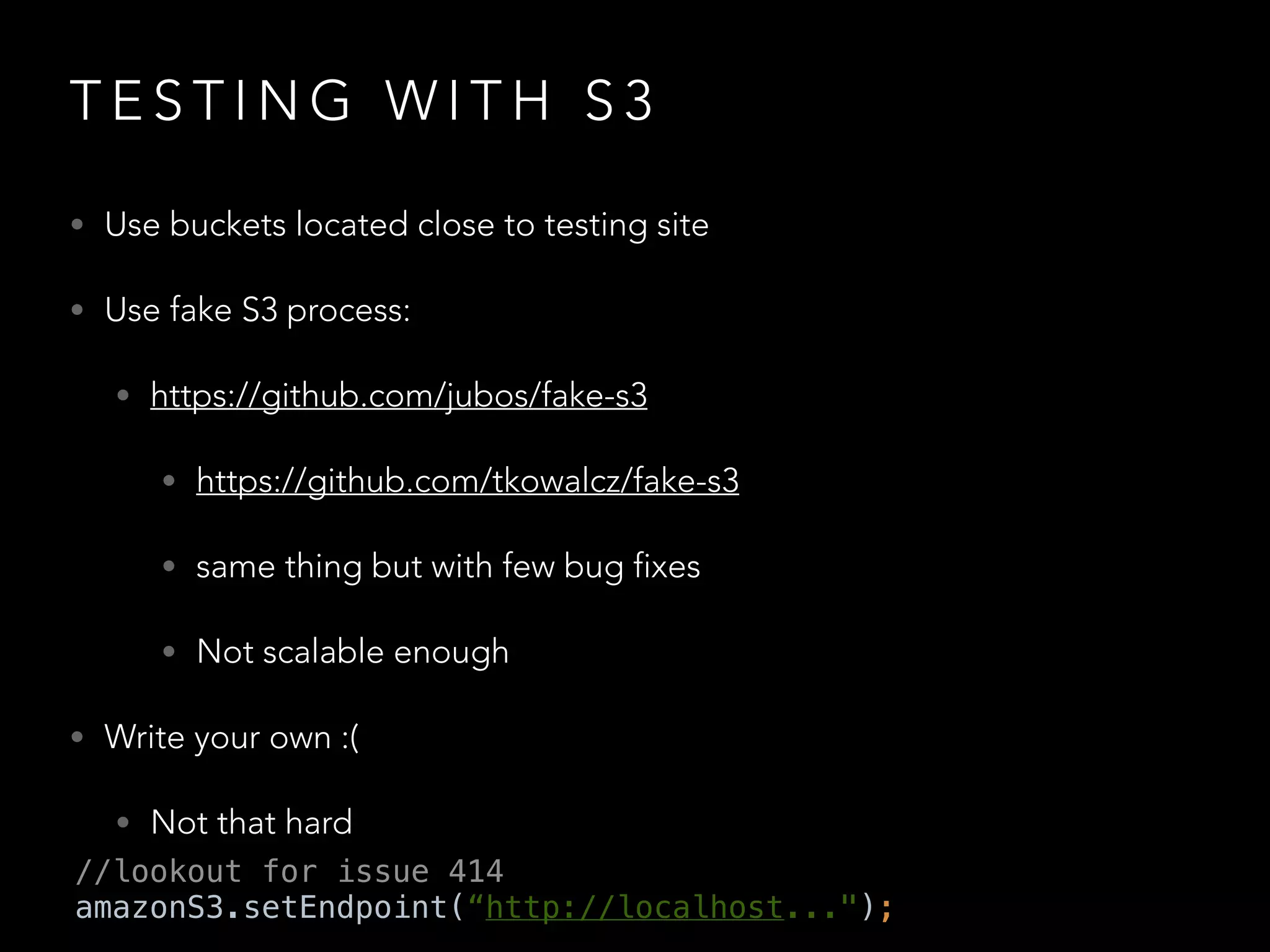 T E S T I N G W I T H S 3
• Use buckets located close to testing site
• Use fake S3 process:
• https://github.com/jubos/fake-s3
• https://github.com/tkowalcz/fake-s3
• same thing but with few bug fixes
• Not scalable enough
• Write your own :(
• Not that hard
//lookout for issue 414
amazonS3.setEndpoint(“http://localhost...");
 