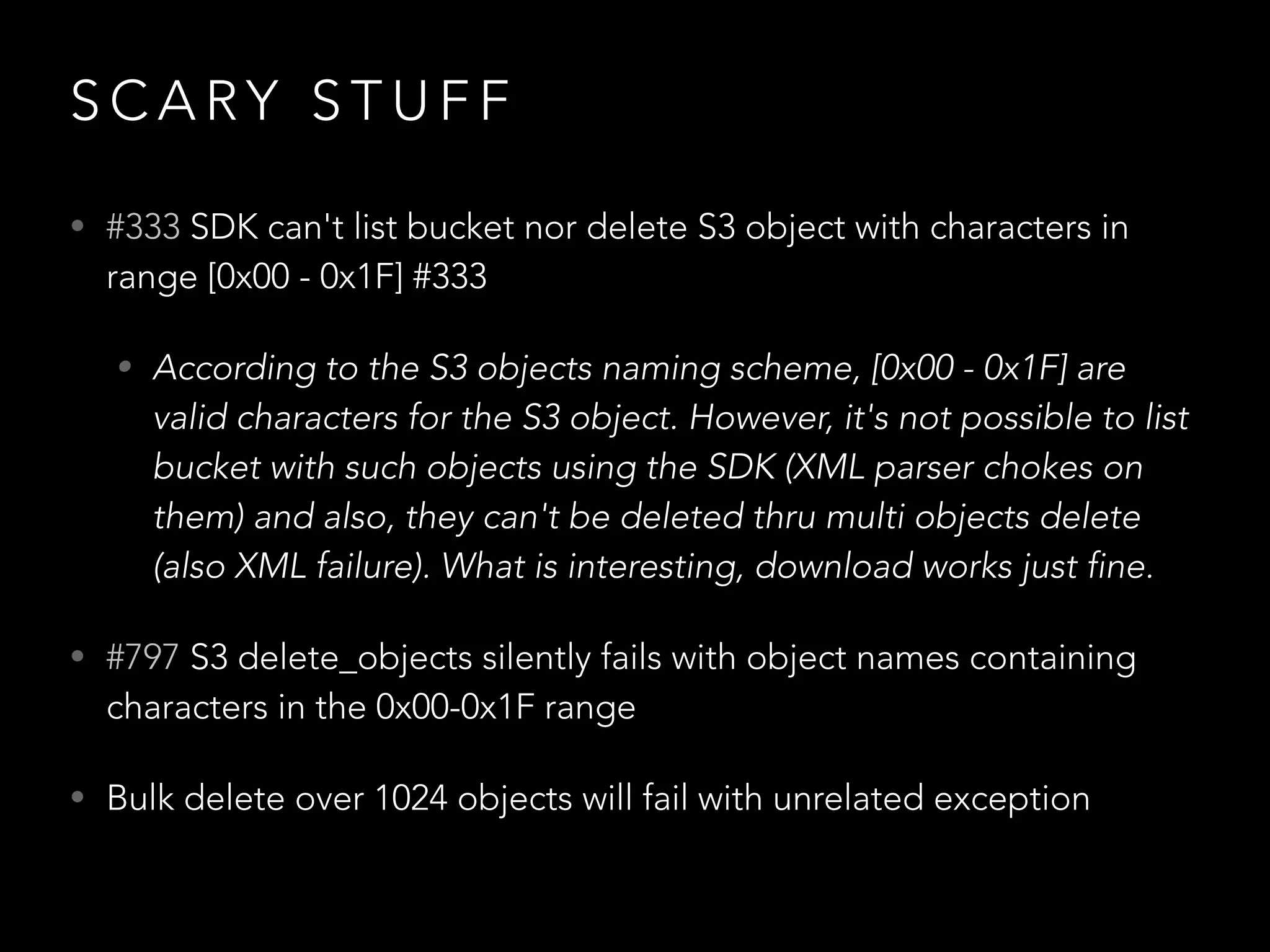 S C A RY S T U F F
• #333 SDK can't list bucket nor delete S3 object with characters in
range [0x00 - 0x1F] #333
• According to the S3 objects naming scheme, [0x00 - 0x1F] are
valid characters for the S3 object. However, it's not possible to list
bucket with such objects using the SDK (XML parser chokes on
them) and also, they can't be deleted thru multi objects delete
(also XML failure). What is interesting, download works just fine.
• #797 S3 delete_objects silently fails with object names containing
characters in the 0x00-0x1F range
• Bulk delete over 1024 objects will fail with unrelated exception
 