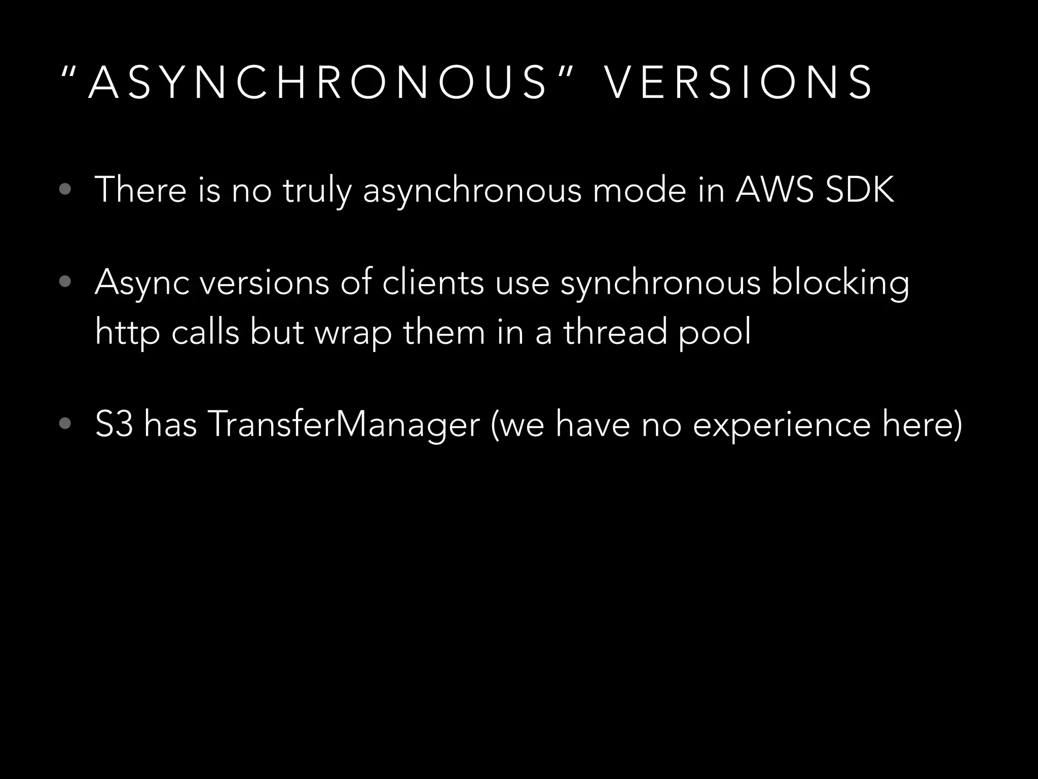 “ A S Y N C H R O N O U S ” V E R S I O N S
• There is no truly asynchronous mode in AWS SDK
• Async versions of clients use synchronous blocking
http calls but wrap them in a thread pool
• S3 has TransferManager (we have no experience here)
 