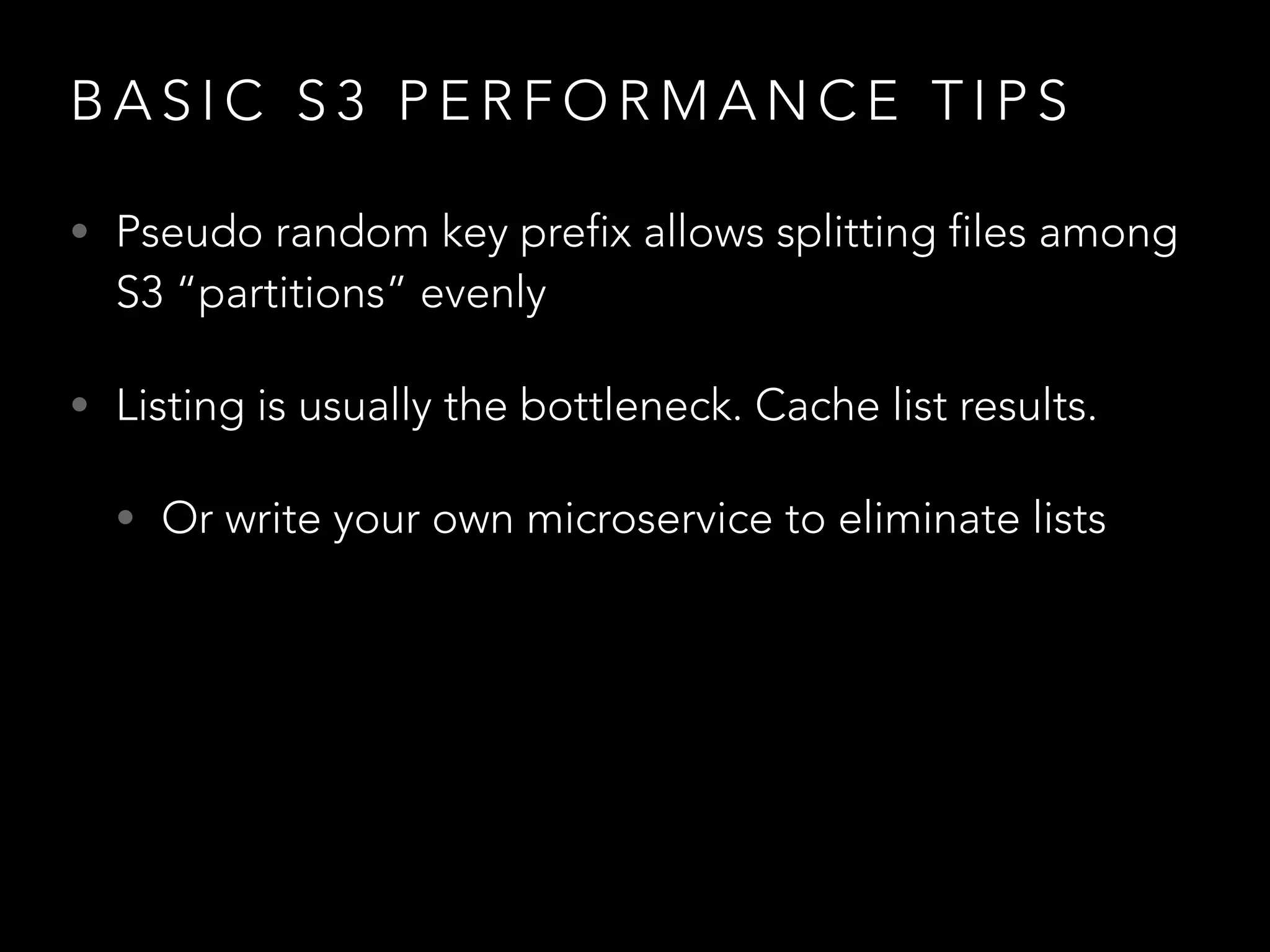 B A S I C S 3 P E R F O R M A N C E T I P S
• Pseudo random key prefix allows splitting files among
S3 “partitions” evenly
• Listing is usually the bottleneck. Cache list results.
• Or write your own microservice to eliminate lists
 