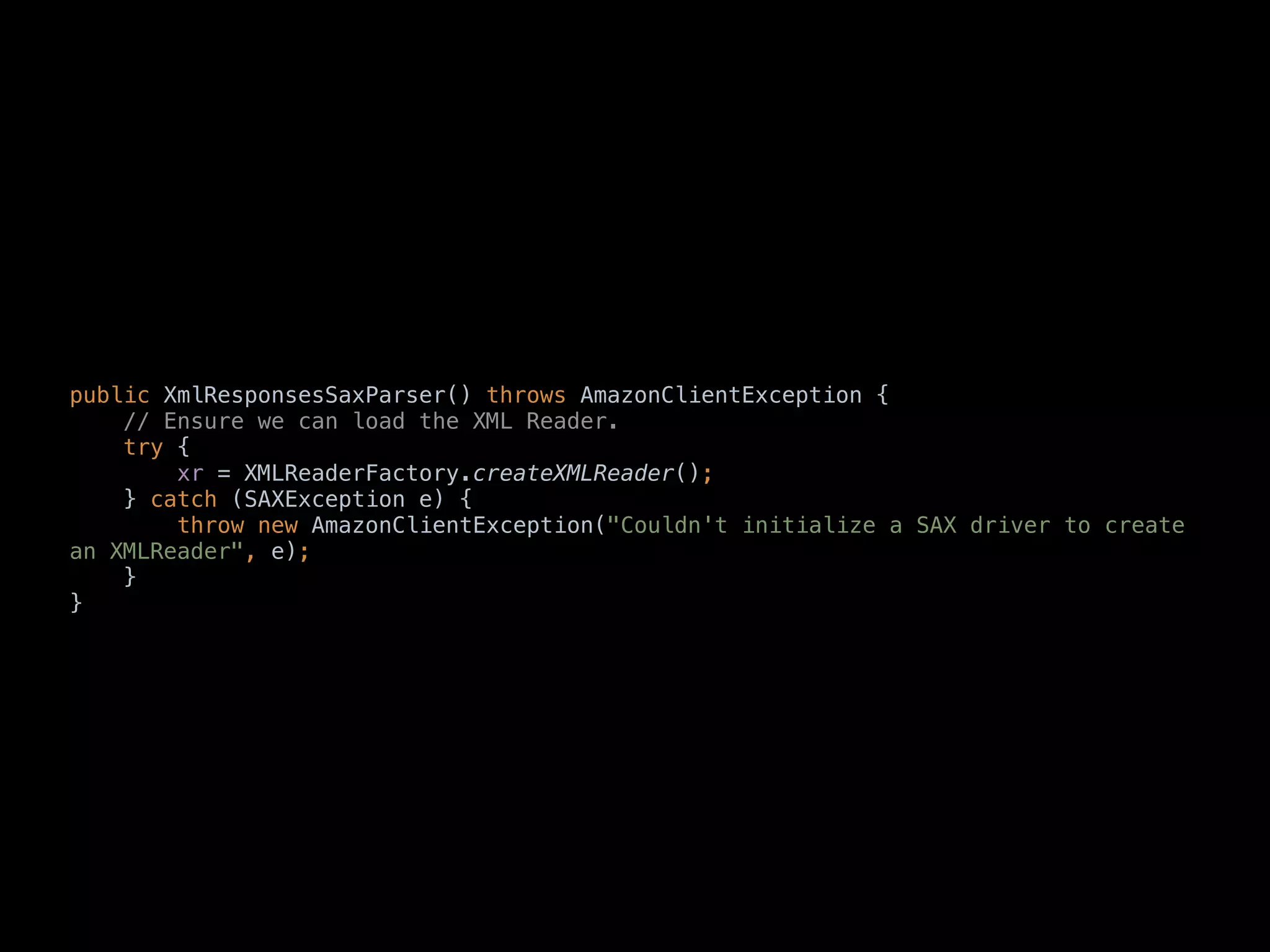 public XmlResponsesSaxParser() throws AmazonClientException { 
// Ensure we can load the XML Reader. 
try { 
xr = XMLReaderFactory.createXMLReader(); 
} catch (SAXException e) { 
throw new AmazonClientException("Couldn't initialize a SAX driver to create
an XMLReader", e); 
} 
} 
 