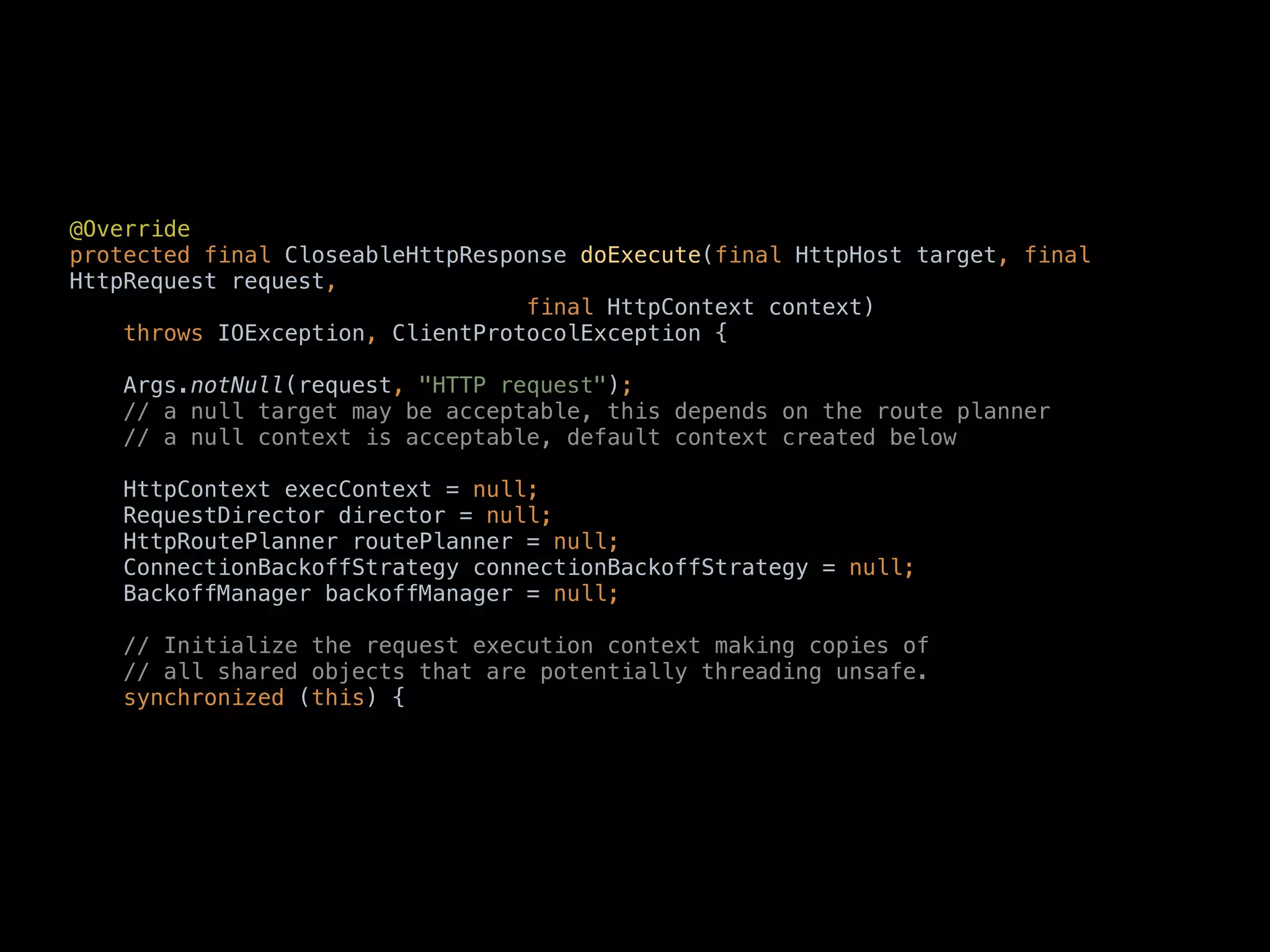 @Override 
protected final CloseableHttpResponse doExecute(final HttpHost target, final
HttpRequest request, 
final HttpContext context) 
throws IOException, ClientProtocolException { 
 
Args.notNull(request, "HTTP request"); 
// a null target may be acceptable, this depends on the route planner 
// a null context is acceptable, default context created below 
 
HttpContext execContext = null; 
RequestDirector director = null; 
HttpRoutePlanner routePlanner = null; 
ConnectionBackoffStrategy connectionBackoffStrategy = null; 
BackoffManager backoffManager = null; 
 
// Initialize the request execution context making copies of 
// all shared objects that are potentially threading unsafe. 
synchronized (this) {
 
