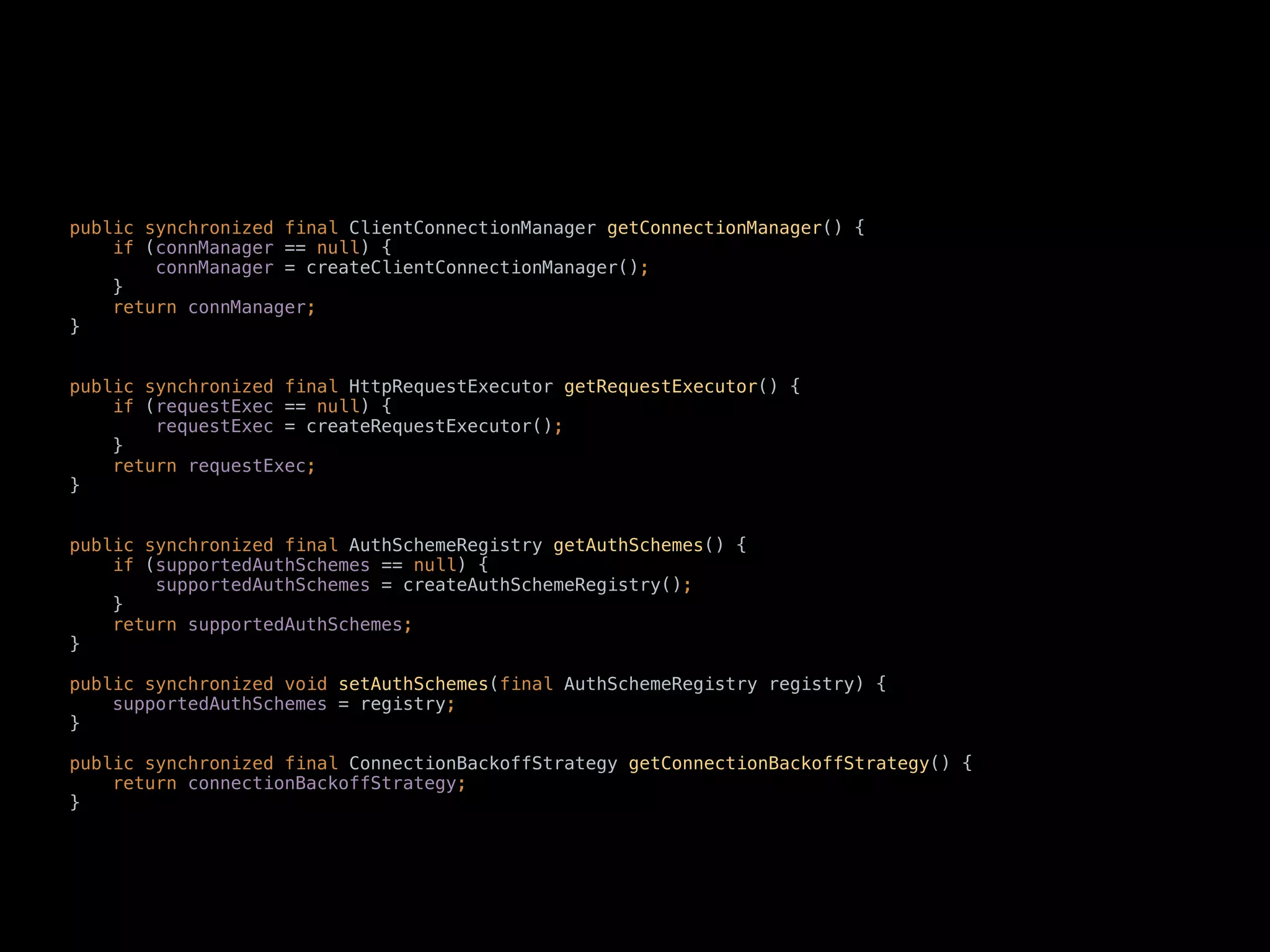 public synchronized final ClientConnectionManager getConnectionManager() { 
if (connManager == null) { 
connManager = createClientConnectionManager(); 
} 
return connManager; 
} 
 
 
public synchronized final HttpRequestExecutor getRequestExecutor() { 
if (requestExec == null) { 
requestExec = createRequestExecutor(); 
} 
return requestExec; 
} 
 
 
public synchronized final AuthSchemeRegistry getAuthSchemes() { 
if (supportedAuthSchemes == null) { 
supportedAuthSchemes = createAuthSchemeRegistry(); 
} 
return supportedAuthSchemes; 
} 
 
public synchronized void setAuthSchemes(final AuthSchemeRegistry registry) { 
supportedAuthSchemes = registry; 
} 
 
public synchronized final ConnectionBackoffStrategy getConnectionBackoffStrategy() { 
return connectionBackoffStrategy; 
}
 