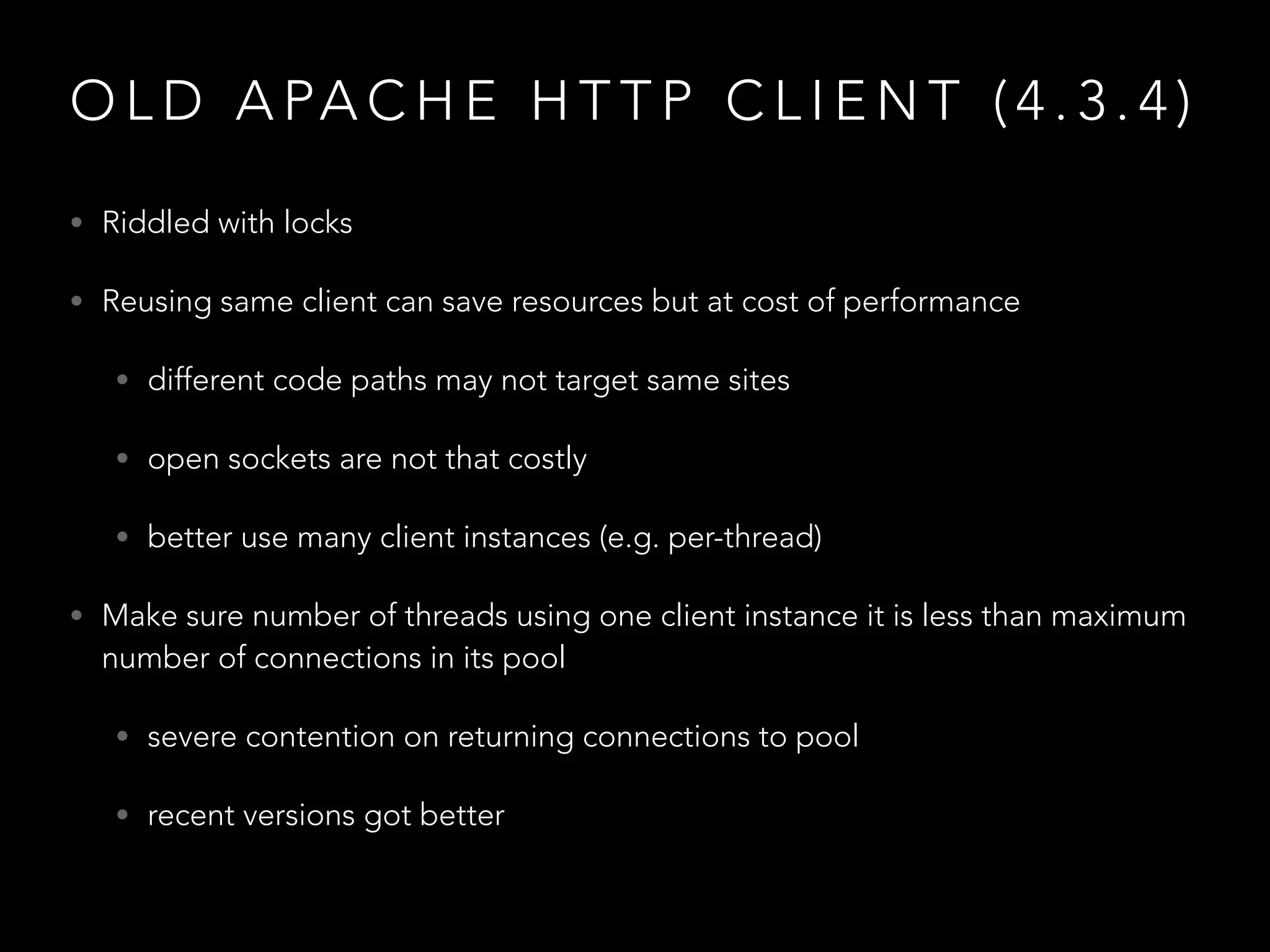 O L D A PA C H E H T T P C L I E N T ( 4 . 3 . 4 )
• Riddled with locks
• Reusing same client can save resources but at cost of performance
• different code paths may not target same sites
• open sockets are not that costly
• better use many client instances (e.g. per-thread)
• Make sure number of threads using one client instance it is less than maximum
number of connections in its pool
• severe contention on returning connections to pool
• recent versions got better
 