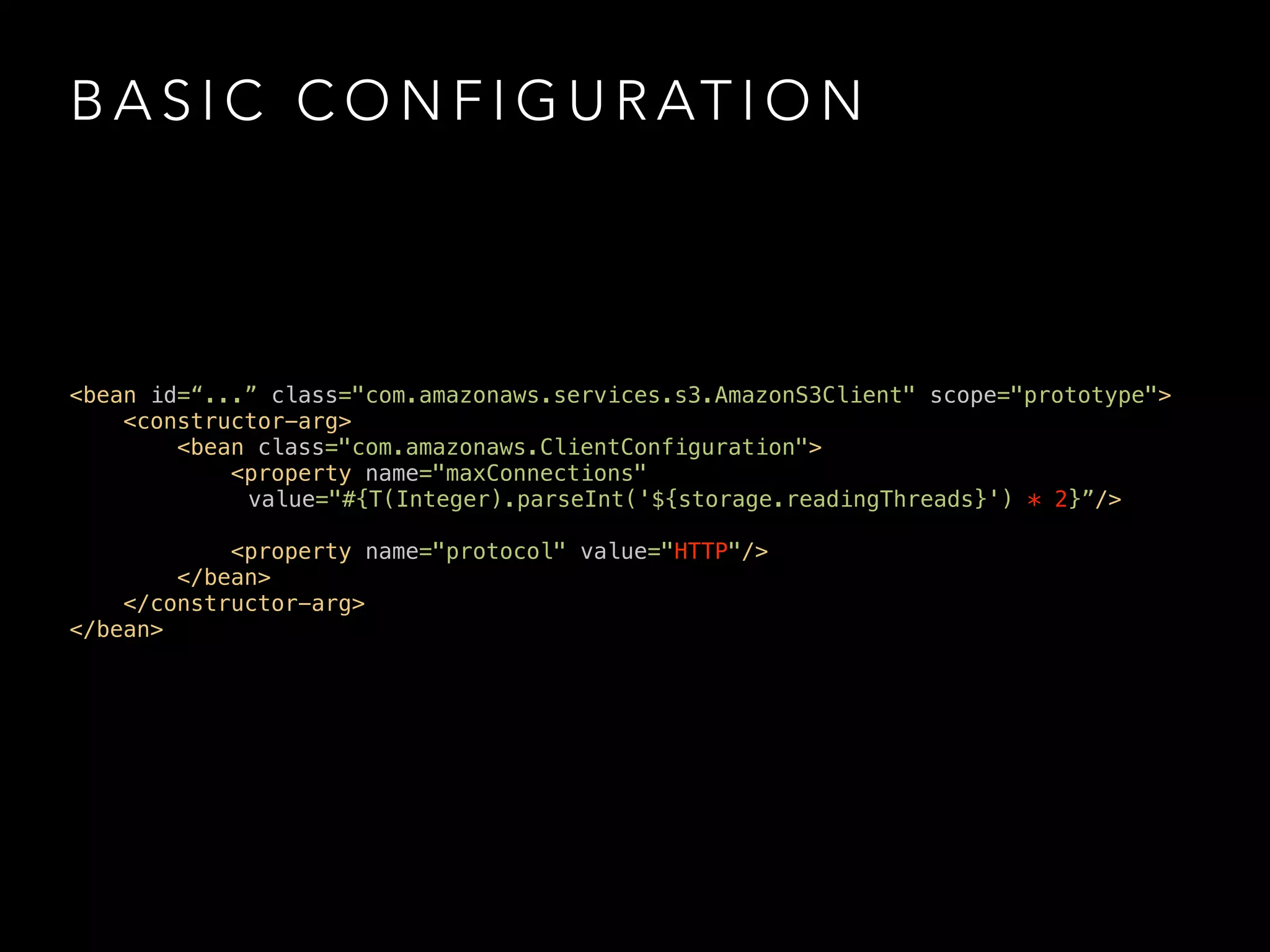 B A S I C C O N F I G U R AT I O N
<bean id=“...” class="com.amazonaws.services.s3.AmazonS3Client" scope="prototype"> 
<constructor-arg> 
<bean class="com.amazonaws.ClientConfiguration"> 
<property name="maxConnections"
value="#{T(Integer).parseInt('${storage.readingThreads}') * 2}”/>
 
<property name="protocol" value="HTTP"/> 
</bean> 
</constructor-arg> 
</bean>
 
