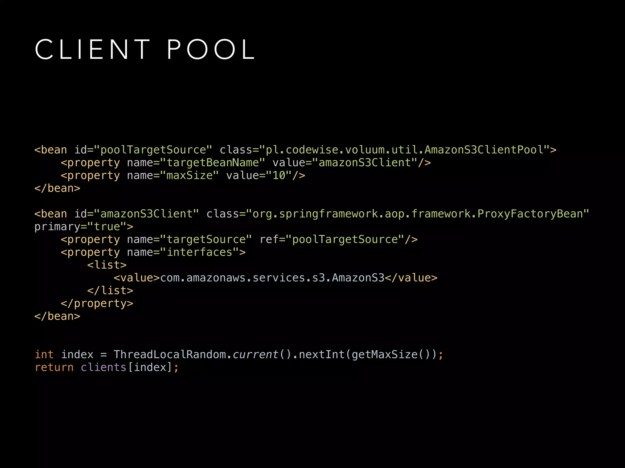 C L I E N T P O O L
<bean id="poolTargetSource" class="pl.codewise.voluum.util.AmazonS3ClientPool"> 
<property name="targetBeanName" value="amazonS3Client"/> 
<property name="maxSize" value="10"/> 
</bean> 
 
<bean id="amazonS3Client" class="org.springframework.aop.framework.ProxyFactoryBean"
primary="true"> 
<property name="targetSource" ref="poolTargetSource"/> 
<property name="interfaces"> 
<list> 
<value>com.amazonaws.services.s3.AmazonS3</value> 
</list> 
</property> 
</bean>
int index = ThreadLocalRandom.current().nextInt(getMaxSize()); 
return clients[index];
 