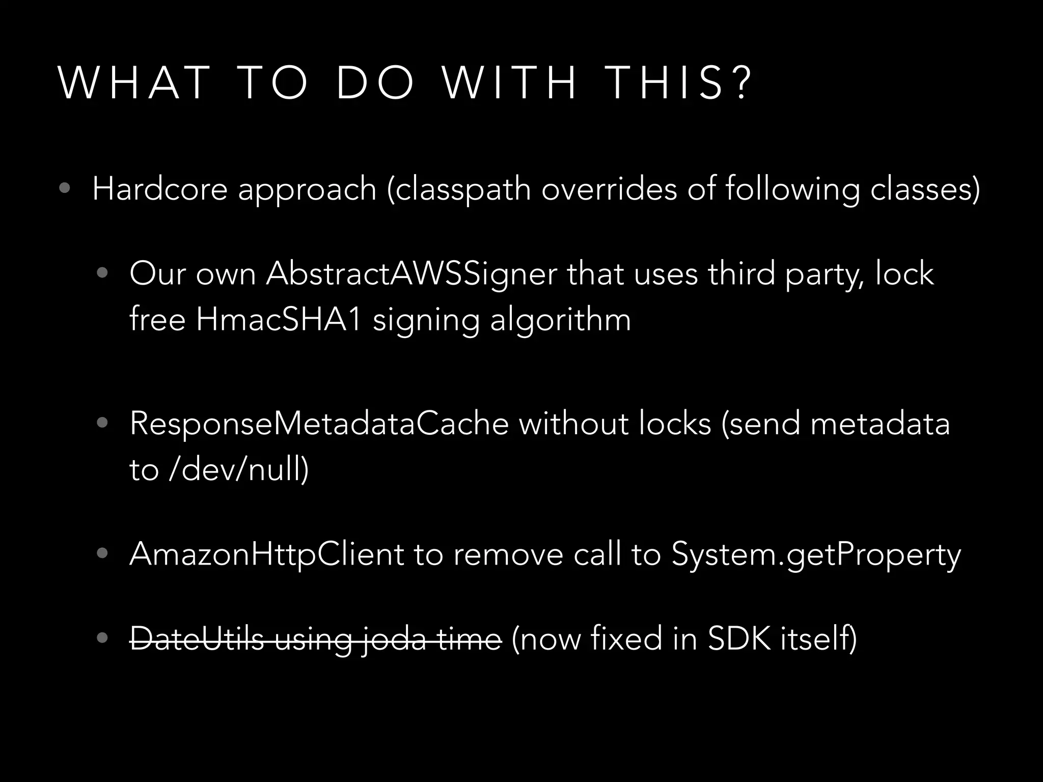 W H AT T O D O W I T H T H I S ?
• Hardcore approach (classpath overrides of following classes)
• Our own AbstractAWSSigner that uses third party, lock
free HmacSHA1 signing algorithm
• ResponseMetadataCache without locks (send metadata
to /dev/null)
• AmazonHttpClient to remove call to System.getProperty
• DateUtils using joda time (now fixed in SDK itself)
 