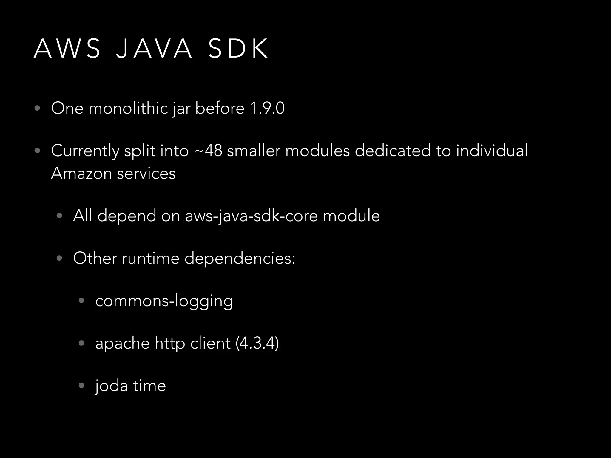 A W S J AVA S D K
• One monolithic jar before 1.9.0
• Currently split into ~48 smaller modules dedicated to individual
Amazon services
• All depend on aws-java-sdk-core module
• Other runtime dependencies:
• commons-logging
• apache http client (4.3.4)
• joda time
 