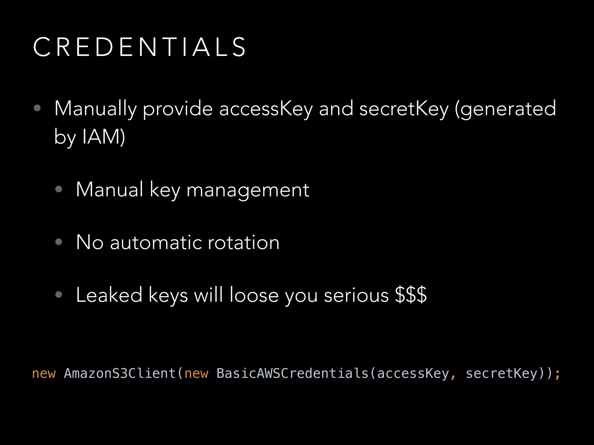 C R E D E N T I A L S
• Manually provide accessKey and secretKey (generated
by IAM)
• Manual key management
• No automatic rotation
• Leaked keys will loose you serious $$$
new AmazonS3Client(new BasicAWSCredentials(accessKey, secretKey));
 