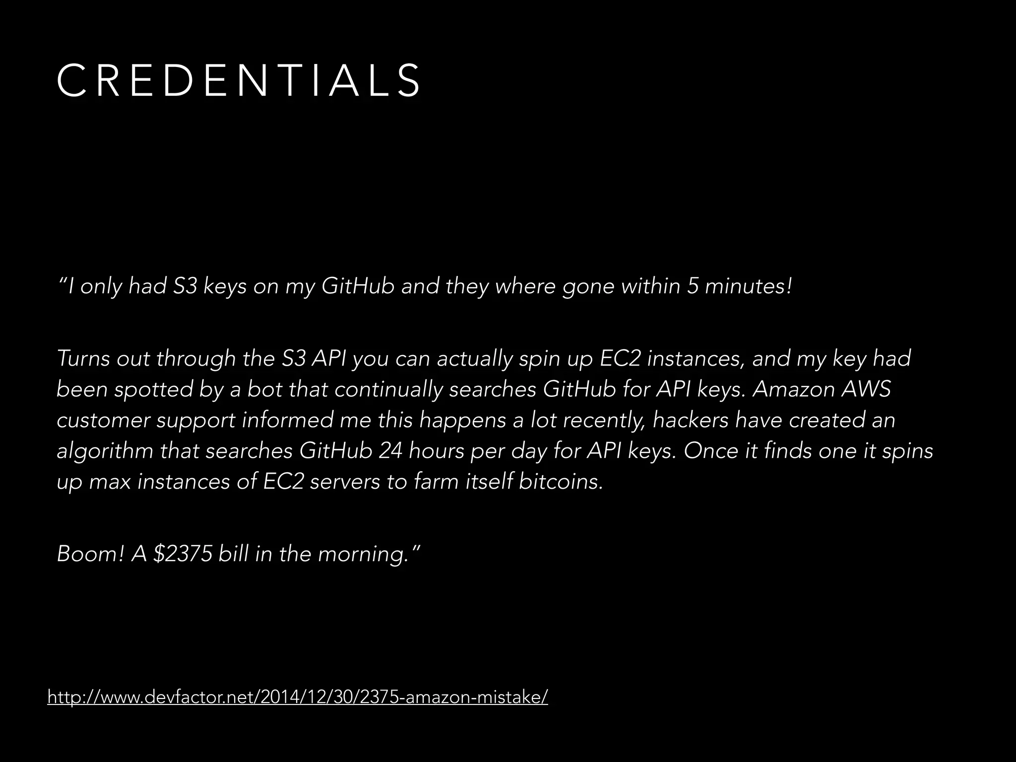 C R E D E N T I A L S
“I only had S3 keys on my GitHub and they where gone within 5 minutes!
Turns out through the S3 API you can actually spin up EC2 instances, and my key had
been spotted by a bot that continually searches GitHub for API keys. Amazon AWS
customer support informed me this happens a lot recently, hackers have created an
algorithm that searches GitHub 24 hours per day for API keys. Once it finds one it spins
up max instances of EC2 servers to farm itself bitcoins.
Boom! A $2375 bill in the morning.”
http://www.devfactor.net/2014/12/30/2375-amazon-mistake/
 