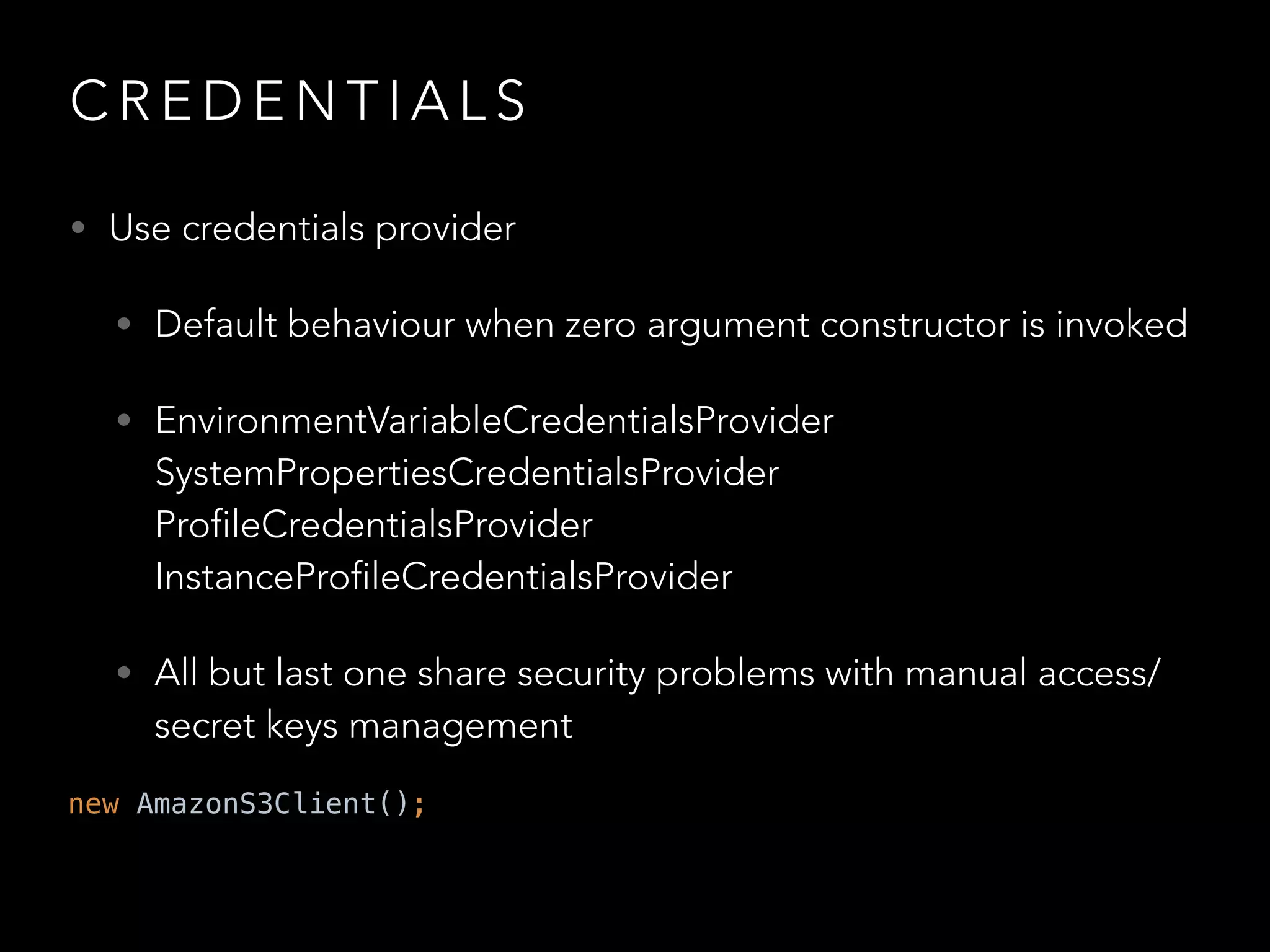 C R E D E N T I A L S
• Use credentials provider
• Default behaviour when zero argument constructor is invoked
• EnvironmentVariableCredentialsProvider 
SystemPropertiesCredentialsProvider 
ProfileCredentialsProvider 
InstanceProfileCredentialsProvider
• All but last one share security problems with manual access/
secret keys management
new AmazonS3Client();
 
