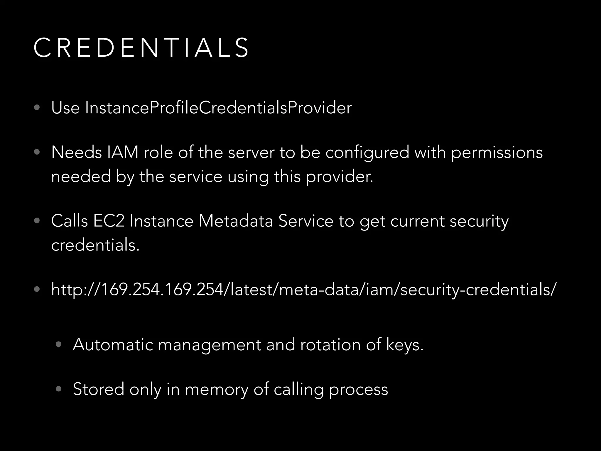 C R E D E N T I A L S
• Use InstanceProfileCredentialsProvider
• Needs IAM role of the server to be configured with permissions
needed by the service using this provider.
• Calls EC2 Instance Metadata Service to get current security
credentials.
• http://169.254.169.254/latest/meta-data/iam/security-credentials/
• Automatic management and rotation of keys.
• Stored only in memory of calling process
 